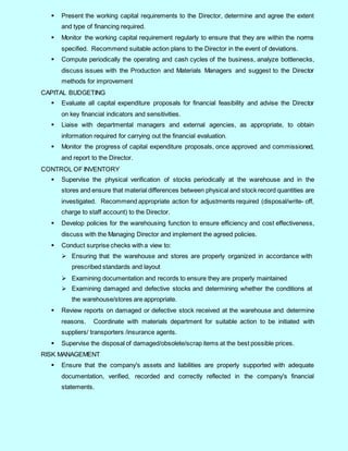 3
 Present the working capital requirements to the Director, determine and agree the extent
and type of financing required.
 Monitor the working capital requirement regularly to ensure that they are within the norms
specified. Recommend suitable action plans to the Director in the event of deviations.
 Compute periodically the operating and cash cycles of the business, analyze bottlenecks,
discuss issues with the Production and Materials Managers and suggest to the Director
methods for improvement
CAPITAL BUDGETING
 Evaluate all capital expenditure proposals for financial feasibility and advise the Director
on key financial indicators and sensitivities.
 Liaise with departmental managers and external agencies, as appropriate, to obtain
information required for carrying out the financial evaluation.
 Monitor the progress of capital expenditure proposals, once approved and commissioned,
and report to the Director.
CONTROL OF INVENTORY
 Supervise the physical verification of stocks periodically at the warehouse and in the
stores and ensure that material differences between physical and stock record quantities are
investigated. Recommend appropriate action for adjustments required (disposal/write- off,
charge to staff account) to the Director.
 Develop policies for the warehousing function to ensure efficiency and cost effectiveness,
discuss with the Managing Director and implement the agreed policies.
 Conduct surprise checks with a view to:
 Ensuring that the warehouse and stores are properly organized in accordance with
prescribed standards and layout
 Examining documentation and records to ensure they are properly maintained
 Examining damaged and defective stocks and determining whether the conditions at
the warehouse/stores are appropriate.
 Review reports on damaged or defective stock received at the warehouse and determine
reasons. Coordinate with materials department for suitable action to be initiated with
suppliers/ transporters /insurance agents.
 Supervise the disposal of damaged/obsolete/scrap items at the best possible prices.
RISK MANAGEMENT
 Ensure that the company's assets and liabilities are properly supported with adequate
documentation, verified, recorded and correctly reflected in the company's financial
statements.
 