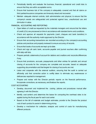 4
 Periodically identify and evaluate the business, financial, operational and credit risks to
ensure that they are within acceptable norms.
 Ensure that business risk of the company is adequately covered and that all claims on
third parties/insurance companies are timeously raised and recovered.
 Maintain adequate internal controls, both administrative and physical, to ensure that the
company's assets are safeguarded and protected against loss, unauthorized use and
diminution in value.
FINANCIAL ACCOUNTING AND REPORTING
 Open letters of credit as requested by the materials managers and ensure that the letters
of credit (LCs) are processed on time in accordance with standard terms and conditions.
 Check and approve all requests for payments (cash, cheques and bank transfers) in
accordance with the authority matrix approved by the Director.
 Ensure that accounting transactions are recorded according to the company's accounting
policies and practices and properly reviewed to ensure accuracy of records.
 Ensure that books of accounts are kept up-to-date.
 Check and sign all cash, bank, accounts payable and journal vouchers after confirming
with daily edit lists.
 Prepare periodic statements of account for debtors and creditors and reconcile differences
if any.
 Ensure that provisions, accruals, prepayments and other entries for periodic and annual
closing of accounts for the company are complete and accurate, based on adequate
supporting documentation and that targets for closing of accounts are met.
 Liaise and cooperate with the external auditors, ensuring that the audit is carried out
efficiently and that corrective action is swiftly taken to eliminate any weaknesses or
deficiencies reported to management.
 Prepare and review with the Director periodic reports on the financial performance.
Incorporate corrections, as necessary, and finalizes the reports.
COST ACCOUNTING
 Develop, document and implement the costing policies and procedures manual after
agreeing it with the Director.
 Identify cost center’s and determine the bases for computing the overhead rates to be
applied during the fiscal year for each cost center.
 Based on the bill of materials and budget estimates, provide to the Director the product
cost of each product to assist in determining pricing
 Develop a mechanism for collection, analysis and control of costs for manufacturing
different products.
 