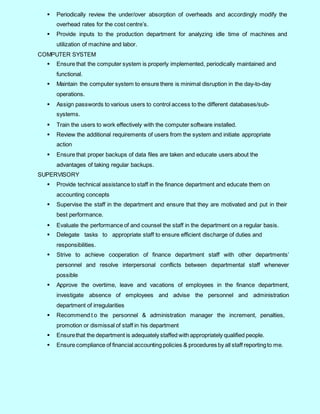5
 Periodically review the under/over absorption of overheads and accordingly modify the
overhead rates for the cost centre’s.
 Provide inputs to the production department for analyzing idle time of machines and
utilization of machine and labor.
COMPUTER SYSTEM
 Ensure that the computer system is properly implemented, periodically maintained and
functional.
 Maintain the computer system to ensure there is minimal disruption in the day-to-day
operations.
 Assign passwords to various users to control access to the different databases/sub-
systems.
 Train the users to work effectively with the computer software installed.
 Review the additional requirements of users from the system and initiate appropriate
action
 Ensure that proper backups of data files are taken and educate users about the
advantages of taking regular backups.
SUPERVISORY
 Provide technical assistance to staff in the finance department and educate them on
accounting concepts
 Supervise the staff in the department and ensure that they are motivated and put in their
best performance.
 Evaluate the performance of and counsel the staff in the department on a regular basis.
 Delegate tasks to appropriate staff to ensure efficient discharge of duties and
responsibilities.
 Strive to achieve cooperation of finance department staff with other departments’
personnel and resolve interpersonal conflicts between departmental staff whenever
possible
 Approve the overtime, leave and vacations of employees in the finance department,
investigate absence of employees and advise the personnel and administration
department of irregularities
 Recommend t o the personnel & administration manager the increment, penalties,
promotion or dismissal of staff in his department
 Ensurethat the department is adequately staffed with appropriately qualified people.
 Ensure compliance of financial accounting policies & procedures by all staff reportingto me.
 