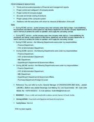 6
PERFORMANCE INDICATORS
 Timely and accurate preparation of financial and management reports
 Proper control and safeguard of company assets
 Proper control of company budget
 Accurate and timely costing of products
 Proper upkeep of the computer system
 Relations with the executives with whom he interacts & Motivation of the staff.
Note:
 During RCMC service – as the company was a new company under start up stage -I was establishing
the procedures and internal control systems to help finance department and all other company departments to
work in harmony to achieve the control on operation and to apply the costsaving concept.
 During MITC service – as the company was a new company under start up – I was establishing the
procedures and internal control systems to help finance department and all other company departments to
work in harmony to achieve the control on operation and to apply the costsaving concept.
 During CCMC service – the following Departments were under my responsibilities:
- Finance Department.
- H.R. & Administration Department.
 During SCMC service – the following Departments were under my responsibilities:
- Finance Department.
- H.R. & Administration Department.
- MIS Department.
- Export/Import Department & Government Affairs.
 During JBCMC service – the following Departments were under my responsibilities:
- Finance Department.
- H.R. & Administration Department.
- MIS Department.
- Export/Import Department & Government Affairs.
- Purchase Department (Foreign & Local).
 Reference: You can refer to my Ex. General Manager of CROWNCORK AND SEAL - Jeddah
(JBCMC)- (Before was Jeddah Beverage Can Making Co. Ltd) Saudi Arabia - Mr. Colin Little
Mobile No: +447513632512 - E-mail address: fcolin.little@hotmail.com
 RESIDENCY: I have a valid and transferable residence permit (Iqama) At Saudi Arabia.
 Driving LICENSE: I have bothvalidEgyptianandSaudi drivinglicense.
 FamilyStatus: Married
With my best regards.
 