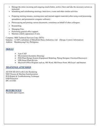  Manage the entire incoming and outgoing emails/letters, archive them and take the necessary actions as
instructed.
 Scheduling and coordinating meetings, interviews, events and other similar activities.
 Preparing meeting minutes, meeting notes and internal support materials (often using word processing,
spreadsheet, and presentation computer software).
 Photocopying and printing various documents, sometimes on behalf of other colleagues.
 Researching.
 Managing Files.
 Performing general office support.
 Maintain orderly appearance of area.
Company: MHI Technical Services Corp. (MTS)
Industry: A 100% subsidiary of Mitsubishi Heavy Industries, Ltd. (Design, Control, Information)
Address: Mandaluyong City, Philippines
SKILLS
 Auto CAD
 Microstation (Isometric Drawing)
 PDS-Plant Design System (Equipment Modeling, Piping Designer, Electrical Raceways)
 SPR-Smart Plant Review
 Microsoft Office Program such as, MS Word, MS Power Point, MS Excel and Internet
TRAININGS ATTENDED
AUTOCAD 2014 with Color Rendering
SMT Process & Machine Familiarization
PCB Repair & Troubleshooting Technique
ESD Protection
IPC-A-610D
REFERENCES:
Available upon request.
 