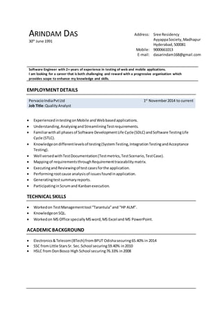 ARINDAM DAS
30th
June 1991
Address: Sree Residency
AyyappaSociety,Madhapur
Hyderabad,500081
Mobile: 9000661013
E-mail: dasarindam168@gmail.com
Software Engineer with 2+ years of experience in testing of web and mobile applications.
I am looking for a career that is both challenging and reward with a progressive organisation which
provides scope to enhance my knowledge and skills.
EMPLOYMENTDETAILS
PervacioIndiaPvtLtd
Job Title:QualityAnalyst
1st
November2014 to current
 ExperiencedintestingonMobile andWebbasedapplications.
 Understanding,AnalysingandStreamliningTestrequirements.
 Familiarwithall phasesof Software DevelopmentLife Cycle(SDLC) andSoftware TestingLife
Cycle (STLC).
 Knowledgeondifferentlevelsof testing(SystemTesting,IntegrationTestingandAcceptance
Testing).
 Well versedwithTestDocumentation(Testmetrics,TestScenario,TestCase).
 Mappingof requirementsthroughRequirementtraceabilitymatrix.
 Executingand Reviewingof testcasesforthe application.
 Performingrootcause analysis of issuesfoundinapplication.
 Generatingtestsummaryreports.
 ParticipatinginScrumand Kanbanexecution.
TECHNICAL SKILLS
 Workedon TestManagementtool “Tarantula”and “HP ALM”.
 KnowledgeonSQL.
 Workedon MS Office speciallyMSword,MS Excel and MS PowerPoint.
ACADEMIC BACKGROUND
 Electronics&Telecom(BTech) fromBPUT Odishasecuring65.40% in 2014
 SSC fromLittle StarsSr. Sec.School securing59.40% in2010
 HSLC from DonBosco High School securing76.33% in 2008
 
