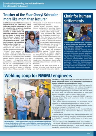Faculty of Engineering, the Built Environment
& Information Technology
Teacher of the Year Cheryl Schroder -
more like mom than lecturer
Welding coup for NMMU engineers
Chair for human
settlements
page 7
As NMMU lecturer Cheryl Schroder was about to
invigilate an exam, she came across a panicky
student who could not find his name on the list.
She helped him find out where he should have
been, gave him a lift in her car as the
venue was on another campus, and
even walked in with him – to ensure
he was allowed in despite being
late. She turned a student’s worst
nightmare into a situation of calm,
and enabled him to have a good
start to his exam. The student later
tracked her down to thank her.
He told her: “I didn’t feel like I was
riding around with a lecturer. I felt
like I was riding around with a mom.”
Schroder’s warm approach as
a lecturer – both in and out the
classroom – makes a huge difference to those she
teaches, and led to her winning one of two NMMU
Excellent Teacher of the Year awards. “I care and
I’m interested . . . It’s a privilege to be in this
position and to make a difference in someone’s
life,” she said. “Lecturers forget that – you can
make or break a person.” Her prestigious win
comes not long after she received the Golden Key
Society lecturer of the year award in her faculty.
“These awards are totally chosen by the students
– it was very touching,” she said.
Schroder lectures Information Systems 2
(software development) to second-year students
and supervises third- and fourth-year
students’ software design projects.
From the time she was a young
girl, she knew she wanted to teach.
From observing her own teachers
and lecturers, the best and the worst
of them, she learned that “excellent
teachershavetobepassionateabout
their subjects and strive to instill the
same passion in their students”.
“I’ve been teaching for 30 years
– and I haven’t lost my passion
for teaching. “Excellent teachers
also have to establish a positive
class atmosphere by investing time in building a
rapport with their students and encouraging active
class participation. “Unless there is a climate of
mutual respect in the classroom, students will be
reluctant to ask questions and contribute to any
discussions.”
Schroder say she views herself mainly as a
facilitator of learning, rather than as an expert
who simply delivers information to the students.
SOUTH Africa’s energy sector is set to save billions after researchers were
granted international approval for the development of ground-breaking
sampling and welding technology earlier this month.
The American Society of Mechanical Engineers (ASME) gave approval for
use of WeldCore® – a friction taper hydro-pillar welding and repair process
– in the country’s power generation and petro-chemical industries.
The new welding technology is in accordance with the ASME Boiler
and Pressure Vessel Code (BPVC) and will be used at all major energy
producers countrywide – saving the industry billions of rands.
The approval follows 15 years of research by NMMU’s engineering
technology station, eNtsa, which has driven a number of innovative
engineering solutions.
eNtsa director Professor Danie Hattingh said the approval was like
conquering the highest engineering mountain for him and his team.
“It’s a major step as this is proof that the local welding solution survived
international scrutiny at the highest level,” he said.
The ASME code approval places the process on the international front as
an accepted procedure, and removes some of the legal compliance risk
for users world-wide.
The major deal has already seen Eskom making substantial savings from
more than R1-billion in deferred expenditure as the technology developed
by the WeldCore® process offers reliable feedback on its ageing power
stations.
This is the first approval by ASME BPVC for a South African institution.
Over the next three years, industrial experience in the application of the
process will be evaluated, determining if it will be adopted as a new solid
state welding process in ASME BPVC – Section IX.
Chair for human settlements (CHS) participated
in Nelson Mandela Bay Municipality (NMBM)
career exhibition. This career expo was held at
the Science Centre in Uitenhage.
Over 20 schools attended, comprising of over
1000 learners in grades 9 to12. This is a long term
investment with immense benefit to NMMU, as it
also forms part of National Strategic objectives.
Beyond recieving guidance on career paths
and admission process to NMMU, learners were
introduced to the Bachelor of Human Settlements
qualification offered by NMMUMissionvale
Campus. Many were excited to know about it as
this Degree offers skills which they feel are basic
needs to our current communities in daily basis.
PROBLEMSOLVED…Eskom’sPhillipDoubell(fromleft) andMarkNewbycongratulate
Professor Danie Hattingh and Dr Ossie Franks of NMMU on receiving accreditation for
a ground-breaking South African sampling and welding technique that will benefit all
major energy producers countrywide.
 