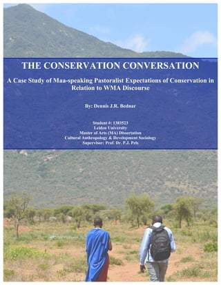 THE CONSERVATION CONVERSATION
A Case Study of Maa-speaking Pastoralist Expectations of Conservation in
Relation to WMA Discourse
By: Dennis J.R. Bednar
Student #: 1383523
Leiden University
Master of Arts (MA) Dissertation
Cultural Anthropology & Development Sociology
Supervisor: Prof. Dr. P.J. Pels
 