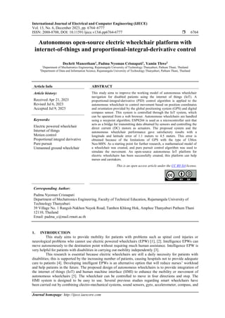International Journal of Electrical and Computer Engineering (IJECE)
Vol. 13, No. 6, December 2023, pp. 6764~6777
ISSN: 2088-8708, DOI: 10.11591/ijece.v13i6.pp6764-6777  6764
Journal homepage: http://ijece.iaescore.com
Autonomous open-source electric wheelchair platform with
internet-of-things and proportional-integral-derivative control
Dechrit Maneetham1
, Padma Nyoman Crisnapati1
, Yamin Thwe2
1
Department of Mechatronics Engineering, Rajamangala University of Technology Thanyaburi, Pathum Thani, Thailand
2
Department of Data and Information Science, Rajamangala University of Technology Thanyaburi, Pathum Thani, Thailand
Article Info ABSTRACT
Article history:
Received Apr 21, 2023
Revised Jul 6, 2023
Accepted Jul 9, 2023
This study aims to improve the working model of autonomous wheelchair
navigation for disabled patients using the internet of things (IoT). A
proportional-integral-derivative (PID) control algorithm is applied to the
autonomous wheelchair to control movement based on position coordinates
and orientation provided by the global positioning system (GPS) and digital
compass sensor. This system is controlled through the IoT system, which
can be operated from a web browser. Autonomous wheelchairs are handled
using a waypoint algorithm; ESP8266 is used as a microcontroller unit that
acts as a bridge for transmitting data obtained by sensors and controlling the
direct current (DC) motors as actuators. The proposed system and the
autonomous wheelchair performance gave satisfactory results with a
longitude and latitude error of 1.1 meters to 4.5 meters. This error is
obtained because of the limitations of GPS with the type of Ublox
Neo-M8N. As a starting point for further research, a mathematical model of
a wheelchair was created, and pure pursuit control algorithm was used to
simulate the movement. An open-source autonomous IoT platform for
electric wheelchairs has been successfully created; this platform can help
nurses and caretakers.
Keywords:
Electric powered wheelchair
Internet of things
Motion control
Proportional integral derivative
Pure pursuit
Unmanned ground wheelchair
This is an open access article under the CC BY-SA license.
Corresponding Author:
Padma Nyoman Crisnapati
Department of Mechatronics Engineering, Faculty of Technical Education, Rajamangala University of
Technology Thanyaburi
39 Village No. 1 Rangsit-Nakhon Nayok Road, Tambon Khlong Hok, Amphoe Thanyaburi Pathum Thani
12110, Thailand
Email: padma_c@mail.rmutt.ac.th
1. INTRODUCTION
This study aims to provide mobility for patients with problems such as spinal cord injuries or
neurological problems who cannot use electric powered wheelchairs (EPW) [1], [2]. Intelligence EPWs can
move autonomously to the destination point without requiring much human assistance. Intelligence EPW is
very helpful for patients with disabilities in carrying out mobility independently [3].
This research is essential because electric wheelchairs are still a daily necessity for patients with
disabilities; this is supported by the increasing number of patients, causing hospitals not to provide adequate
care to patients [4]. Developing intelligent EPWs is an alternative option that will reduce nurses’ workload
and help patients in the future. The proposed design of autonomous wheelchairs is to provide integration of
the internet of things (IoT) and human machine interface (HMI) to enhance the mobility or movement of
autonomous wheelchairs [5]. The wheelchair can be controlled to move in four directions and stop. The
HMI system is designed to be easy to use. Several previous studies regarding smart wheelchairs have
been carried out by combining electro-mechanical systems, sound sensors, gyro, accelerometer, compass, and
 
