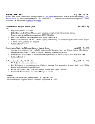 AVIANCA HOLDINGS May 1995 – Sep 2002
Avianca is the second largest airline holding company in Latin America by revenue, after the Brazilian-Chilean LATAM
Airlines Group, and the second largest by fleet size. With a fleet of 157 aircraft and more than 19,000 employees, Avianca
serves over 100 destinations in America and Europe.
Europe General Manager, Madrid, Spain Jan 2001 – Sep
2002
• Legal representative for Europe
• Led and supported 12 General Sales Agents ensuring accomplishment of region sales forecast
• Prepared and executed the region sales plan of US$100 million
• Reactivated neglected key markets upgrading productivity by 66%
• Expanded sales revenues 40% for Madrid’s flight by implementing new commercial policies and channel margins
in Spain, France, Germany and England
• Supervised a staff of 30
Europe Administrative and Finance Manager, Madrid, Spain Jan 2000 – Dec 2000
• Assisted the negotiation of more profitable agreements for Germany, France and Belgium General Sales Agents
• Restructured bank networks giving the company control of the credit card system
• Developed and executed plan to reorganize cost budget resulting in annual savings of more than USD$ 0.8M
• Supervised a staff of 14
Sr. Internal Auditor, Bogotá, Colombia May 1995 – Dec 1999
• Worked in South America and Europe
• Provided support to various departments (Budgets, Forecasts, Cost Accounting, Revenue, Audit, Legal Affairs,
Commercial, Administration and Imports)
• Carried out feasibility study to perform strategic alliances with foreign companies
• Promoted to Administrative and Finance Manager in Europe
Education:
University Carlos III of Madrid. Madrid, Spain. MBA-GPA 3.8/4.0
University of Ibague. Ibague, Colombia. Industrial Engineer, GPA 3.8/5.0
 