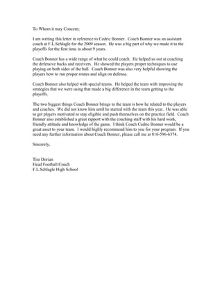 To Whom it may Concern;
I am writing this letter in reference to Cedric Bonner. Coach Bonner was an assistant
coach at F.L.Schlagle for the 2009 season. He was a big part of why we made it to the
playoffs for the first time in about 9 years.
Coach Bonner has a wide range of what he could coach. He helped us out at coaching
the defensive backs and receivers. He showed the players proper techniques to use
playing on both sides of the ball. Coach Bonner was also very helpful showing the
players how to run proper routes and align on defense.
Coach Bonner also helped with special teams. He helped the team with improving the
strategies that we were using that made a big difference in the team getting to the
playoffs.
The two biggest things Coach Bonner brings to the team is how he related to the players
and coaches. We did not know him until he started with the team this year. He was able
to get players motivated to stay eligible and push themselves on the practice field. Coach
Bonner also established a great rapport with the coaching staff with his hard work,
friendly attitude and knowledge of the game. I think Coach Cedric Bonner would be a
great asset to your team. I would highly recommend him to you for your program. If you
need any further information about Coach Bonner, please call me at 816-596-6374.
Sincerely,
Tim Dorian
Head Football Coach
F.L.Schlagle High School
 