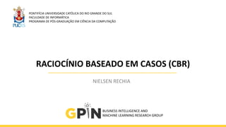 RACIOCÍNIO	
  BASEADO	
  EM	
  CASOS	
  (CBR)
NIELSEN	
  RECHIA
PONTIFÍCIA	
  UNIVERSIDADE	
  CATÓLICA	
  DO	
  RIO	
  GRANDE	
  DO	
  SUL	
  
FACULDADE	
  DE	
  INFORMÁTICA	
  
PROGRAMA	
  DE	
  PÓS-­‐GRADUAÇÃO	
  EM	
  CIÊNCIA	
  DA	
  COMPUTAÇÃO
BUSINESS	
  INTELLIGENCE	
  AND	
  	
  
MACHINE	
  LEARNING	
  RESEARCH	
  GROUP
 