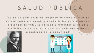 S A L U D P Ú B L I C A
" L a s a l u d p ú b l i c a e s e l c o n j u n t o d e c i e n c i a s y a r t e s
e n c a m i n a d a s a p r e v e n i r y c o m b a t i r l a s e n f e r m e d a d e s ,
p r o l o n g a r l a v i d a , s u c a l i d a d y f o m e n t a r l a s a l u d y
l a e f i c i e n c i a d e l o s i n d i v i d u o s a t r a v é s d e l e s f u e r z o
o r g a n i z a d o d e l a c o m u n i d a d "
 