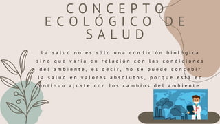 L a s a l u d n o e s s ó l o u n a c o n d i c i ó n b i o l ó g i c a
s i n o q u e v a r i a e n r e l a c i ó n c o n l a s c o n d i c i o n e s
d e l a m b i e n t e , e s d e c i r , n o s e p u e d e c o n c e b i r
l a s a l u d e n v a l o r e s a b s o l u t o s , p o r q u e e s t á e n
c o n t i n u o a j u s t e c o n l o s c a m b i o s d e l a m b i e n t e .
C O N C E P T O
E C O L Ó G I C O D E
S A L U D
 