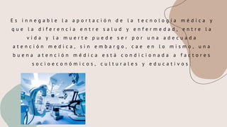 E s i n n e g a b l e l a a p o r t a c i ó n d e l a t e c n o l o g í a m é d i c a y
q u e l a d i f e r e n c i a e n t r e s a l u d y e n f e r m e d a d , e n t r e l a
v i d a y l a m u e r t e p u e d e s e r p o r u n a a d e c u a d a
a t e n c i ó n m e d i c a , s i n e m b a r g o , c a e e n l o m i s m o , u n a
b u e n a a t e n c i ó n m é d i c a e s t á c o n d i c i o n a d a a f a c t o r e s
s o c i o e c o n ó m i c o s , c u l t u r a l e s y e d u c a t i v o s .
 