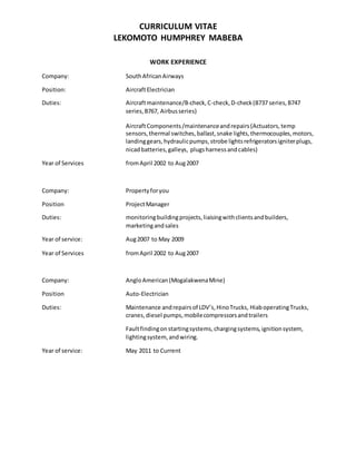 CURRICULUM VITAE
LEKOMOTO HUMPHREY MABEBA
WORK EXPERIENCE
Company: SouthAfricanAirways
Position: AircraftElectrician
Duties: Aircraftmaintenance/B-check,C-check,D-check(B737 series,B747
series,B767, Airbusseries)
AircraftComponents/maintenanceandrepairs(Actuators,temp
sensors,thermal switches,ballast,snake lights,thermocouples,motors,
landinggears,hydraulicpumps,strobe lightsrefrigeratorsigniterplugs,
nicadbatteries,galleys, plugsharnessandcables)
Year of Services fromApril 2002 to Aug2007
Company: Propertyforyou
Position ProjectManager
Duties: monitoringbuildingprojects,liaisingwithclientsandbuilders,
marketingandsales
Year of service: Aug2007 to May 2009
Year of Services fromApril 2002 to Aug2007
Company: AngloAmerican(MogalakwenaMine)
Position Auto-Electrician
Duties: Maintenance andrepairsof LDV’s,HinoTrucks, HiaboperatingTrucks,
cranes,diesel pumps,mobilecompressorsandtrailers
Faultfindingon startingsystems,chargingsystems,ignitionsystem,
lightingsystem, andwiring.
Year of service: May 2011 to Current
 