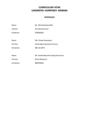 CURRICULUM VITAE
LEKOMOTO HUMPHREY MABEBA
REFERENCES
Name: Mr. AlfredSekoba(SAA)
Position AircraftElectrician
Cellphone 0730932819
Name: Mrs. Elsabe Swanepoel
Position Estate Agent(propertyforyou)
Cell phone 082 521 6973
Name: Mr. KaraboMosetlhe (AngloAmerican)
Position: Diesel Mechanic
Cell phone 0820794433
 