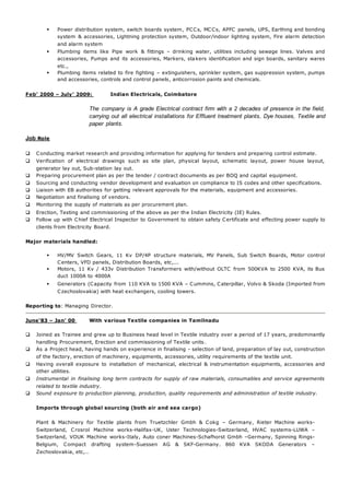 Power distribution system, switch boards system, PCCs, MCCs, APFC panels, UPS, Earthing and bonding 
system & accessories, Lightning protection system, Outdoor/indoor lighting system, Fire alarm detection 
and alarm system 
 Plumbing items like Pipe work & fittings – drinking water, utilities including sewage lines. Valves and 
accessories, Pumps and its accessories, Markers, stakers identification and sign boards, sanitary wares 
etc., 
 Plumbing items related to fire fighting – extinguishers, sprinkler system, gas suppression system, pumps 
and accessories, controls and control panels , anticorrosion paints and chemicals. 
Feb’ 2000 – July’ 2009: Indian Electricals, Coimbatore 
The company is A grade Electrical contract firm with a 2 decades of presence in the field, 
carrying out all electrical installations for Effluent treatment plants, Dye houses, Textile and 
paper plants. 
Job Role 
 Conducting market research and providing information for applying for tenders and preparing control estimate. 
 Verification of electrical drawings such as site plan, physical layout, schematic layout, power house layout, 
generator lay out, Sub-station lay out. 
 Preparing procurement plan as per the tender / contract documents as per BOQ and capital equipment. 
 Sourcing and conducting vendor development and evaluation on compliance to IS codes and other specifications. 
 Liaison with EB authorities for getting relevant approvals for the materials, equipment and accessories. 
 Negotiation and finalising of vendors. 
 Monitoring the supply of materials as per procurement plan. 
 Erection, Testing and commissioning of the above as per the Indian Electricity (IE) Rules. 
 Follow up with Chief Electrical Inspector to Government to obtain safety Certificate and effecting power supply to 
clients from Electricity Board. 
Major materials handled: 
 HV/MV Switch Gears, 11 Kv DP/4P structure materials, MV Panels, Sub Switch Boards, Motor control 
Centers, VFD panels, Distribution Boards, etc,... 
 Motors, 11 Kv / 433v Distribution Transformers with/without OLTC from 500KVA to 2500 KVA, its Bus 
duct 1000A to 4000A 
 Generators (Capacity from 110 KVA to 1500 KVA – Cummins, Caterpillar, Volvo & Skoda (Imported from 
Czechoslovakia) with heat exchangers, cooling towers. 
Reporting to: Managing Director. 
June‘83 – Jan’ 00 With various Textile companies in Tamilnadu 
 Joined as Trainee and grew up to Business head level in Textile industry over a period of 17 years, predominantly 
handling Procurement, Erection and commissioning of Textile units. 
 As a Project head, having hands on experience in finalising - selection of land, preparation of lay out, construction 
of the factory, erection of machinery, equipments, accessories, utility requirements of the textile unit. 
 Having overall exposure to installation of mechanical, electrical & instrumentation equipments, accessories and 
other utilities. 
 Instrumental in finalising long term contracts for supply of raw materials, consumables and service agreements 
related to textile industry. 
 Sound exposure to production planning, production, quality requirements and administration of textile industry. 
Imports through global sourcing (both air and sea cargo) 
Plant & Machinery for Textile plants from Truetzchler Gmbh & Cokg – Germany, Rieter Machine works- 
Switzerland, Crosrol Machine works-Halifax-UK, Uster Technologies-Switzerland, HVAC systems-LUWA – 
Switzerland, VOUK Machine works-Italy, Auto coner Machines-Schafhorst Gmbh –Germany, Spinning Rings- 
Belgium, Compact drafting system-Suessen AG & SKF-Germany. 860 KVA SKODA Generators – 
Zechoslovakia, etc,… 
 