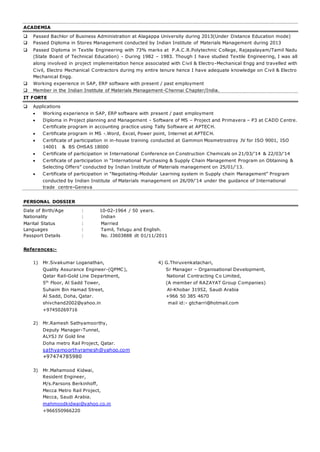 ACADEMIA 
 Passed Bachlor of Business Administration at Alagappa University during 2013(Under Distance Education mode) 
 Passed Diploma in Stores Management conducted by Indian Institute of Materials Management during 2013 
 Passed Diploma in Textile Engineering with 73% marks at P.A.C.R.Polytechnic College, Rajapalayam/Tamil Nadu 
(State Board of Technical Education) - During 1982 – 1983. Though I have studied Textile Engineering, I was all 
along involved in project implementation hence associated with Civil & Electro-Mechanical Engg and travelled with 
Civil, Electro Mechanical Contractors during my entire tenure hence I have adequate knowledge on Civil & Electro 
Mechanical Engg. 
 Working experience in SAP, ERP software with present / past employment 
 Member in the Indian Institute of Materials Management-Chennai Chapter/India. 
IT FORTE 
 Applications 
 Working experience in SAP, ERP software with present / past employment 
 Diploma in Project planning and Management - Software of MS – Project and Primavera – P3 at CADD Centre. 
Certificate program in accounting practice using Tally Software at APTECH. 
 Certificate program in MS -.Word, Excel, Power point, Internet at APTECH. 
 Certificate of participation in in-house training conducted at Gammon Mosmetrostroy JV for ISO 9001, ISO 
14001 & BS OHSAS 18000 
 Certificate of participation in International Conference on Construction Chemicals on 21/03/’14 & 22/03/’14 
 C ertificate of participation in “International Purchasing & Supply C hain Management Program on Obtaining & 
Selecting Offers” conducted by Indian Institute of Materials management on 25/01/’13. 
 C ertificate of participation in “Negotiating-Modular Learning system in Supply chain Management” Program 
conducted by Indian Institute of Materials management on 26/09/’14 under the guidance of International 
trade centre-Geneva 
PERSONAL DOSSIER 
Date of Birth/Age : 10-02-1964 / 50 years. 
Nationality : Indian 
Marital Status : Married 
Languages : Tamil, Telugu and English. 
Passport Details : No. J3603888 dt 01/11/2011 
References:- 
1) Mr.Sivakumar Loganathan, 4) G.Thiruvenkatachari, 
Quality Assurance Engineer-(QPMC), Sr Manager – Organisational Development, 
Qatar Rail-Gold Line Department, National Contracting Co Limited, 
5th Floor, Al Sadd Tower, (A member of RAZAYAT Group Companies) 
Suhaim Bin Hamad Street, Al-Khobar 31952, Saudi Arabia 
Al Sadd, Doha, Qatar. +966 50 385 4670 
shivchand2002@yahoo.in mail id:- gtcharri@hotmail.com 
+97450269716 
2) Mr.Ramesh Sathyamoorthy, 
Deputy Manager-Tunnel, 
ALYSJ JV Gold line 
Doha metro Rail Project, Qatar. 
sathyamoorthyramesh@yahoo.com 
+97474785980 
3) Mr.Mahamood Kidwai, 
Resident Engineer, 
M/s.Parsons Berkinhoff, 
Mecca Metro Rail Project, 
Mecca, Saudi Arabia. 
mahmoodkidwai@yahoo.co.in 
+966550966220 

