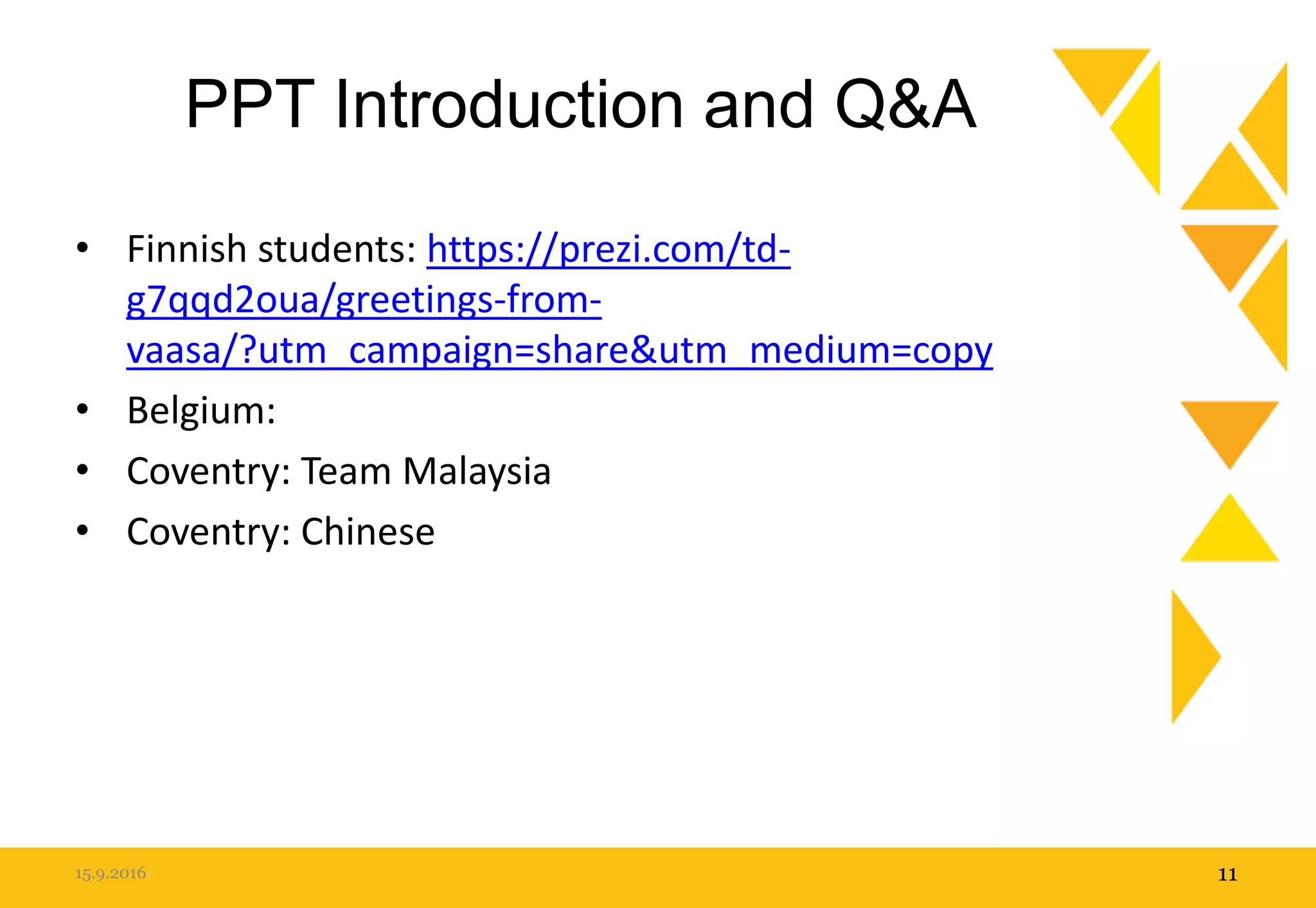 PPT Introduction and Q&A
• Finnish students: https://prezi.com/td-
g7qqd2oua/greetings-from-
vaasa/?utm_campaign=share&utm_medium=copy
• Belgium:
• Coventry: Team Malaysia
• Coventry: Chinese
15.9.2016 11
 