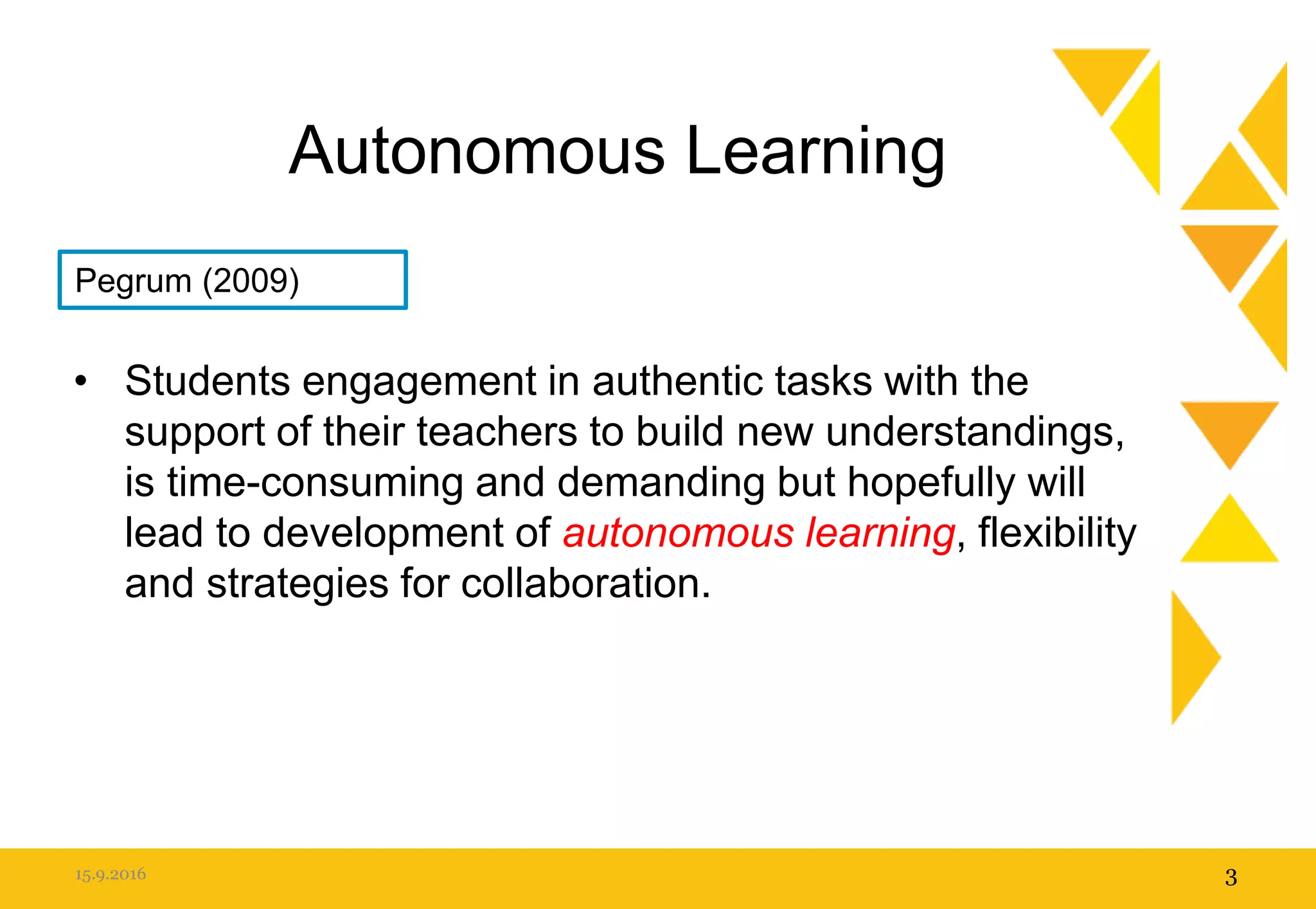 Autonomous Learning
• Students engagement in authentic tasks with the
support of their teachers to build new understandings,
is time-consuming and demanding but hopefully will
lead to development of autonomous learning, flexibility
and strategies for collaboration.
15.9.2016 3
Pegrum (2009)
 