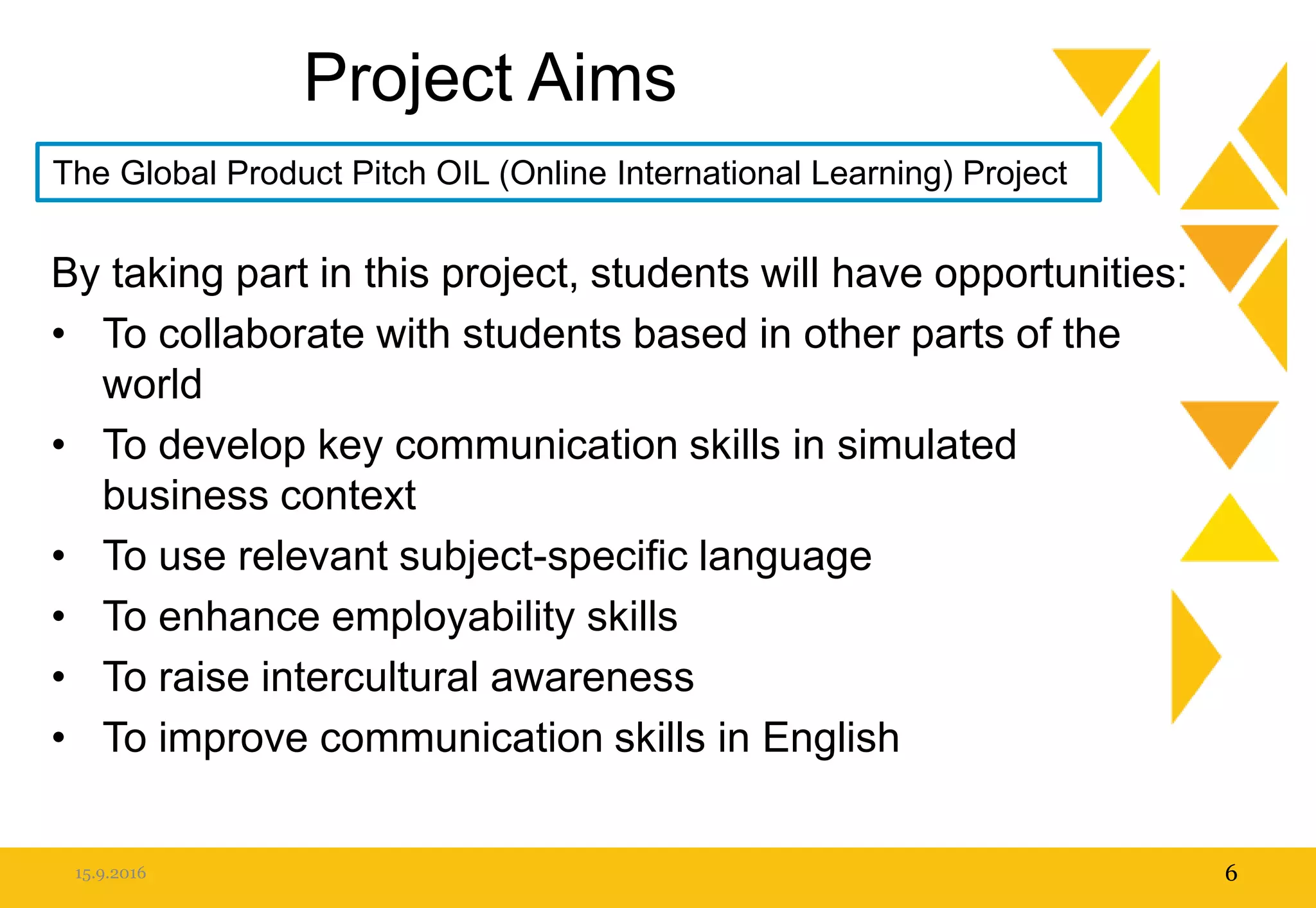 Project Aims
By taking part in this project, students will have opportunities:
• To collaborate with students based in other parts of the
world
• To develop key communication skills in simulated
business context
• To use relevant subject-specific language
• To enhance employability skills
• To raise intercultural awareness
• To improve communication skills in English
15.9.2016 6
The Global Product Pitch OIL (Online International Learning) Project
 
