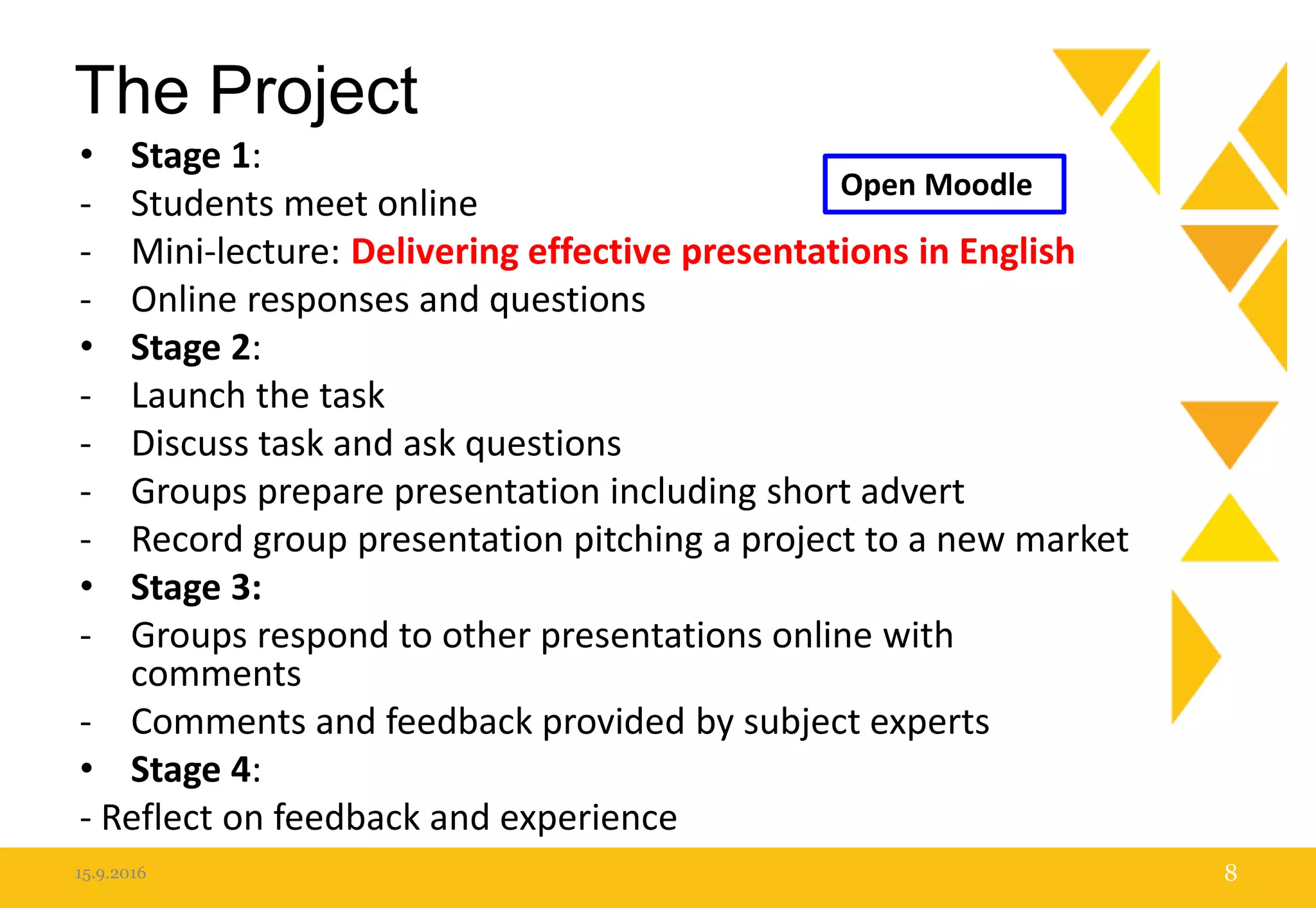 The Project
• Stage 1:
- Students meet online
- Mini-lecture: Delivering effective presentations in English
- Online responses and questions
• Stage 2:
- Launch the task
- Discuss task and ask questions
- Groups prepare presentation including short advert
- Record group presentation pitching a project to a new market
• Stage 3:
- Groups respond to other presentations online with
comments
- Comments and feedback provided by subject experts
• Stage 4:
- Reflect on feedback and experience
15.9.2016 8
Open Moodle
 