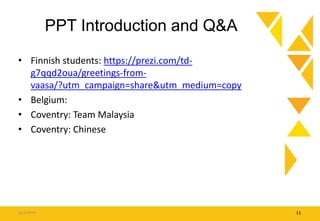 PPT Introduction and Q&A
• Finnish students: https://prezi.com/td-
g7qqd2oua/greetings-from-
vaasa/?utm_campaign=share&utm_medium=copy
• Belgium:
• Coventry: Team Malaysia
• Coventry: Chinese
15.9.2016 11
 