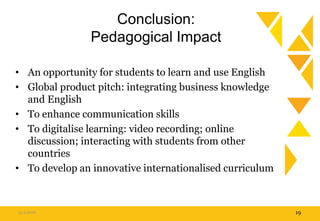 Conclusion:
Pedagogical Impact
• An opportunity for students to learn and use English
• Global product pitch: integrating business knowledge
and English
• To enhance communication skills
• To digitalise learning: video recording; online
discussion; interacting with students from other
countries
• To develop an innovative internationalised curriculum
15.9.2016 19
 