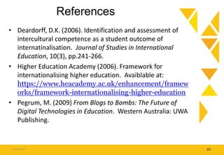 References
• Deardorff, D.K. (2006). Identification and assessment of
intercultural competence as a student outcome of
internatinalisation. Journal of Studies in International
Education, 10(3), pp.241-266.
• Higher Education Academy (2006). Framework for
internationalising higher education. Avaiblable at:
https://www.heacademy.ac.uk/enhancement/framew
orks/framework-internationalising-higher-education
• Pegrum, M. (2009) From Blogs to Bombs: The Future of
Digital Technologies in Education. Western Australia: UWA
Publishing.
15.9.2016 21
 
