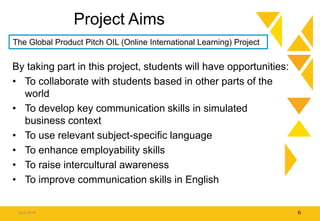 Project Aims
By taking part in this project, students will have opportunities:
• To collaborate with students based in other parts of the
world
• To develop key communication skills in simulated
business context
• To use relevant subject-specific language
• To enhance employability skills
• To raise intercultural awareness
• To improve communication skills in English
15.9.2016 6
The Global Product Pitch OIL (Online International Learning) Project
 