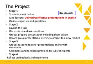 The Project
• Stage 1:
- Students meet online
- Mini-lecture: Delivering effective presentations in English
- Online responses and questions
• Stage 2:
- Launch the task
- Discuss task and ask questions
- Groups prepare presentation including short advert
- Record group presentation pitching a project to a new market
• Stage 3:
- Groups respond to other presentations online with
comments
- Comments and feedback provided by subject experts
• Stage 4:
- Reflect on feedback and experience
15.9.2016 8
Open Moodle
 