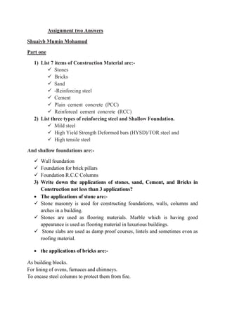 Assignment two Answers
Shuaiyb Mumin Mohamud
Part one
1) List 7 items of Construction Material are:-
 Stones
 Bricks
 Sand
 -Reinforcing steel
 Cement
 Plain cement concrete (PCC)
 Reinforced cement concrete (RCC)
2) List three types of reinforcing steel and Shallow Foundation.
 Mild steel
 High Yield Strength Deformed bars (HYSD)/TOR steel and
 High tensile steel
And shallow foundations are:-
 Wall foundation
 Foundation for brick pillars
 Foundation R.C.C Columns
3) Write down the applications of stones, sand, Cement, and Bricks in
Construction not less than 3 applications?
 The applications of stone are:-
 Stone masonry is used for constructing foundations, walls, columns and
arches in a building.
 Stones are used as flooring materials. Marble which is having good
appearance is used as flooring material in luxurious buildings.
 Stone slabs are used as damp proof courses, lintels and sometimes even as
roofing material.
 the applications of bricks are:-
As building blocks.
For lining of ovens, furnaces and chimneys.
To encase steel columns to protect them from fire.
 