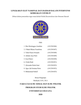 LINGKARAN ELIT NASIONAL DAN DAERAH DALAM INTERVENSI
KEBIJAKAN COVID-19
Dibuat dalam pemenuhan tugas mata kuliah Politik Desentralisasi dan Otonomi Daerah
Oleh
1. Dito Dominggus Jonathan (1812541046)
2. I Made Dhima Franshima (1812541047)
3. Tekla Flaura Srirejeki (1812541048)
4. Adinda Arya Putri (1812541049)
5. Esra Pelawi (1812541050)
6. I Gede Rudi (1812541051)
7. Alexander Rodu Gani (1812541052)
8. Agus Adi Sentana Putra (1812541053)
9. Muhammad Suhufi (1812541055)
Dosen Pengampu
Bandiyah, S.Fil., M.A
FAKULTAS ILMU SOSIAL DAN ILMU POLITIK
PROGRAM STUDI ILMU POLITIK
UNIVERSITAS UDAYANA
2020
 