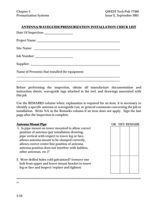 Chapter 5 QWEST Tech Pub 77360
Pressurization Systems Issue E, September 2001
5-10
ANTENNA/WAVEGUIDE/PRESSURIZATION INSTALLATION CHECK LIST
Date Of Inspection:
Project Name:
Site Name:
Job Number:
Supplier:
Name of Person(s) that installed the equipment:
Before performing the inspection, obtain all manufacture documentation and
instruction sheets, waveguide tags attached to the reel, and drawings associated with
this job.
Use the REMARKS column when; explanation is required for an item, it is necessary to
identify a specific antenna or waveguide run, or general comments concerning the job or
installation. Write NA in the Remarks column if an item does not apply. Sign the last
page after the inspection is complete.
Antenna Mount Pipe OK DEV REMARK
1. Is pipe mount on tower mounted to allow correct
position of antenna (per installation drawing,
pipe vertical with respect to tower leg or face,
allows antenna mount to be clamped correctly,
allows correct center line position of antenna,
antenna position does not interfere with ladders,
other antennas, etc.)?
2. Were drilled holes cold galvanized? (remove one
bolt from upper and lower mount bracket to tower
leg or face and inspect/replace and tighten)
***************************************************************************************************
**
 