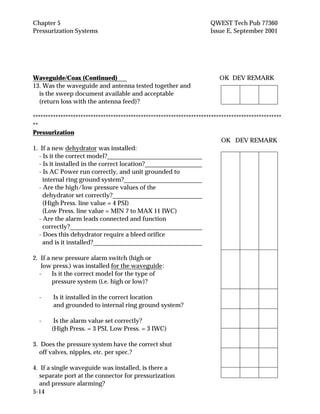 Chapter 5 QWEST Tech Pub 77360
Pressurization Systems Issue E, September 2001
5-14
Waveguide/Coax (Continued) OK DEV REMARK
13. Was the waveguide and antenna tested together and
is the sweep document available and acceptable
(return loss with the antenna feed)?
***************************************************************************************************
**
Pressurization
OK DEV REMARK
1. If a new dehydrator was installed:
- Is it the correct model?
- Is it installed in the correct location?
- Is AC Power run correctly, and unit grounded to
internal ring ground system?
- Are the high/low pressure values of the
dehydrator set correctly?
(High Press. line value = 4 PSI)
(Low Press. line value = MIN 7 to MAX 11 IWC)
- Are the alarm leads connected and function
correctly?
- Does this dehydrator require a bleed orifice
and is it installed?
2. If a new pressure alarm switch (high or
low press.) was installed for the waveguide:
- Is it the correct model for the type of
pressure system (i.e. high or low)?
- Is it installed in the correct location
and grounded to internal ring ground system?
- Is the alarm value set correctly?
(High Press. = 3 PSI, Low Press. = 3 IWC)
3. Does the pressure system have the correct shut
off valves, nipples, etc. per spec.?
4. If a single waveguide was installed, is there a
separate port at the connector for pressurization
and pressure alarming?
 