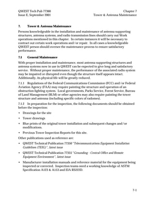 QWEST Tech Pub 77360 Chapter 7
Issue E, September 2001 Tower & Antenna Maintenance
7-1
7. Tower & Antenna Maintenance
Persons knowledgeable in the installation and maintenance of antenna supporting
structures, antenna systems, and radio transmission lines should carry out Work
operations mentioned in this chapter. In certain instances it will be necessary to
contract out certain work operations and/or repair. In all cases a knowledgeable
QWEST person should oversee the maintenance process to ensure satisfactory
performance.
7.1 General Maintenance
With proper installation and maintenance, most antenna supporting structures and
antenna systems now in use in QWEST can be expected to give long and satisfactory
service. Without proper maintenance, the performance of the associated radio system
may be impaired or disrupted even though the structure itself appears intact.
Additionally, its physical life will be greatly reduced.
7.1.1 Regulations of the Federal Communications Commission (FCC) and/or Federal
Aviation Agency (FAA) may require painting the structure and operation of an
obstruction lighting system. Local governments, Parks Service, Forest Service, Bureau
of Land Management (BLM) or other agencies may also require painting the tower
structure and antenna (including specific colors of radomes).
7.1.2 In preparation for the inspection, the following documents should be obtained
before the inspection:
• Drawings for the site
• Tower drawings
• Blue prints of the original tower installation and subsequent changes and/or
modifications.
• Previous Tower Inspection Reports for this site.
Other publications used as reference are:
• QWEST Technical Publication 77350 "Telecommunications Equipment Installation
Guidelines (TEIG)", latest issue
• QWEST Technical Publication 77355 "Grounding - Central Office and Remote
Equipment Environment", latest issue
• Manufacturer installation manuals and reference material for the equipment being
inspected or corrected. Inspection teams need a working knowledge of ASTM
Specification A123 & A153 and EIA RS222D.
 