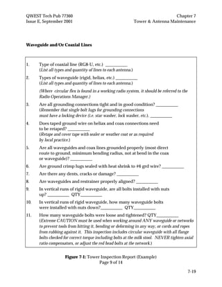 QWEST Tech Pub 77360 Chapter 7
Issue E, September 2001 Tower & Antenna Maintenance
7-19
Waveguide and/Or Coaxial Lines
1. Type of coaxial line (RG8-U, etc.) __________
(List all types and quantity of lines to each antenna.)
2. Types of waveguide (rigid, heliax, etc.) __________
(List all types and quantity of lines to each antenna.)
(Where circular flex is found in a working radio system, it should be referred to the
Radio Operations Manager.)
3. Are all grounding connections tight and in good condition? __________
(Remember that single bolt lugs for grounding connections
must have a locking device (i.e. star washer, lock washer, etc.). __________
4. Does taped ground wire on heliax and coax connections need
to be retaped? __________
(Retape and cover tape with sealer or weather coat or as required
by local practice.)
5. Are all waveguides and coax lines grounded properly (most direct
route to ground, minimum bending radius, not at bend in the coax
or waveguide)? __________
6. Are ground crimp lugs sealed with heat shrink to #6 grd wire? __________
7. Are there any dents, cracks or damage? __________
8. Are waveguides and restrainer properly aligned? __________
9. In vertical runs of rigid waveguide, are all bolts installed with nuts
up? __________ QTY__________
10. In vertical runs of rigid waveguide, how many waveguide bolts
were installed with nuts down?__________ QTY__________
11. How many waveguide bolts were loose and tightened? QTY__________
(Extreme CAUTION must be used when working around ANY waveguide or networks
to prevent tools from hitting it, bending or deforming in any way, or cords and ropes
from rubbing against it. This inspection includes circular waveguide with all flange
bolts checked for correct torque including bolts at the milk stool. NEVER tighten axial
ratio compensators, or adjust the red head bolts at the network.)
Figure 7-1: Tower Inspection Report (Example)
Page 9 of 14
 