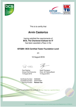 This is to certify that
Arvin Castorico
having satisﬁed the requirements of
BCS, The Chartered Institute for IT
has been awarded a Pass in the
ISTQB® -BCS Certiﬁed Tester Foundation Level
on
12 August 2016
Paul Fletcher
Group Chief Executive
14 August 2016
Geoff Thompson
Chair, UK Testing Board
14 August 2016
Certiﬁcate Number: 00283402
Candidate Number: AX34724841
Training Provider: Pearson Vue
Check the authenticity of this certiﬁcate at http://www.bcs.org/eCertCheck
 