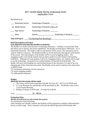 2011 GLMA Mable Wyche Underwood Grant
                               Application Form

My School is an…

____ Elementary School        Grades/Age of Students: ________

__X_ Middle School            Grades/Age of Students: 6-8/11-14

____ High School              Grades/Age of Students: ________

____ Other                    Specify:__________________ Grades/Age of Students: _______

Title of Project: _______I’m Having Fun Reading!!____________________________________________

Brief Description of Project
(List objectives and describe benefits to students)
The Kindle is a creative and innovative technology instrument. A Kindle is an electronic book
that allows text to speech, and search capabilities. The Kindle can hold about 1500 books. It is a
hand-held instrument. The reader is able to read directly off the screen. The instrument can be
used by student or educator. The Kindle includes an in-line dictionary that appears at the bottom
of the screen. The main purpose of the Kindle will be to assist struggling readers. The
struggling readers will include students that are below grade level and students with learning
disabilities. Although, the main purpose will be for struggling readers, any student will be eager
to use the technology. On grade level or gifted students will benefit from the Kindle. The
Kindle will assist with bringing new and exciting lessons to the classroom. It is part of an ever
changing part of the classroom and society. The Kindle can be used in stations in the classrooms
or Media Center.
*To incorporate technology into the classroom.
*To assist struggling readers.
*To differentiate instruction.


Budget
(Describe how the money will be used)
   1. The money will be used to purchase 4 Kindle 3G (Free 3G + Wi-Fi) @ $189.00 each.
   2. A 2-year Warranty for each Kindle will be purchased @ $65. The Kindle comes with a
      1-year limited Warranty.
   3. Purchase E-books @ $9.99 each. 18 books for $180.00

Total: ____________________$1, 196.00____________________________________________

Evaluation Plan
(Briefly describe how you will evaluate the project)
An Assessment of the technology:
After checking out a Kindle, teachers and students will be required to complete a Questionnaire/
Survey on their usage. These comments will assist the Media Specialist and Principal with
 