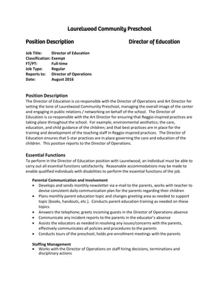 Laurelwood Community Preschool
Position Description Director of Education
Job Title: Director of Education
Classification: Exempt
FT/PT: Full-time
Job Type: Regular
Reports to: Director of Operations
Date: August 2016
Position Description
The Director of Education is co-responsible with the Director of Operations and Art Director for
setting the tone of Laurelwood Community Preschool, managing the overall image of the center
and engaging in public relations / networking on behalf of the school. The Director of
Education is co-responsible with the Art Director for ensuring that Reggio-inspired practices are
taking place throughout the school. For example, environmental aesthetics; the care,
education, and child guidance of the children; and that best practices are in place for the
training and development of the teaching staff in Reggio-inspired practices. The Director of
Education ensures that 5-star practices are in place governing the care and education of the
children. This position reports to the Director of Operations.
Essential Functions
To perform in the Director of Education position with Laurelwood, an individual must be able to
carry out all essential functions satisfactorily. Reasonable accommodations may be made to
enable qualified individuals with disabilities to perform the essential functions of the job.
Parental Communication and Involvement
• Develops and sends monthly newsletter via e-mail to the parents, works with teacher to
devise consistent daily communication plan for the parents regarding their children
• Plans monthly parent education topic and changes greeting area as needed to support
topic (books, handouts, etc.). Conducts parent education training as needed on these
topics.
• Answers the telephone; greets incoming guests in the Director of Operations absence
• Communicate any incident reports to the parents in the educator’s absence
• Assists the educators as needed in resolving any issues/concerns with the parents,
effectively communicates all policies and procedures to the parents
• Conducts tours of the preschool, holds pre-enrollment meetings with the parents
Staffing Management
• Works with the Director of Operations on staff hiring decisions, terminations and
disciplinary actions
 
