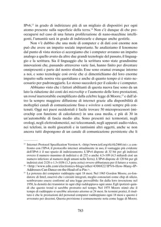 IPv6,13 in grado di indirizzare più di un migliaio di dispositivi per ogni
atomo presente sulla superficie della terra.14 Non c’è dunque di che preoccuparsi nel caso di una futura proliferazione di nano-macchine intelligenti, l’umanità sarà in grado di indirizzarle e dunque anche gestirle.
Non v’è dubbio che una mole di computer e di dati così enorme non
può che avere un impatto sociale importante. Se analizziamo il fenomeno
dal punto di vista storico ci accorgiamo che i computer avranno un impatto
analogo a quello avuto da altre due grandi tecnologie del passato, il linguaggio e la scrittura. Sia il linguaggio che la scrittura sono state grandissime
innovazioni che, passando attraverso varie fasi, hanno finito per diventare
onnipresenti e parte del nostro sfondo. Esse sono oramai ovunque intorno
a noi, e sono tecnologie così ovvie che ci dimentichiamo del loro enorme
impatto sulla nostra vita quotidiana e anche di quanto tempo ci è stato necessario per padroneggiarle. Lo stesso succederà per il calcolo e i computer.
Abbiamo visto che i fattori abilitanti di questa nuova fase sono da un
lato la riduzione dei costi dei microchip e l’aumento delle loro prestazioni,
un trend inarrestabile esemplificato dalla celebre legge di Moore,15 e dall’altro la sempre maggiore diffusione di internet grazie alla disponibilità di
molteplici canali di comunicazione fissa e wireless a costi sempre più contenuti. Oggi nei paesi occidentali è facile trovare 50 microprocessori (microchip con funzione di calcolatore) in una casa media, e più di 30 in
un’automobile di fascia medio alta. Sono presenti nei termostati, negli
orologi, negli elettrodomestici, nei telecomandi, negli apparati audio-video,
nei telefoni, in molti giocattoli e in tantissimi altri oggetti, anche se non
ancora tutti dispongono di un canale di comunicazione persistente che li

	 Internet Protocol Specification Version 6, <http://www.ietf.org/rfc/rfc2460.txt>; a confronto con l’IPv4, il protocollo internet attualmente in uso, il vantaggio più evidente
dell’IPv6 è il suo spazio di indirizzamento. L’IPv4 dispone di 32 bit per gli indirizzi
ovvero il numero massimo di indirizzi e di 232 o anche 4.3×109 (4.3 miliardi cioè un
numero inferiore al numero degli umani nella Terra). L’IPv6 dispone di 120 bit per gli
indirizzi cioè 2120 o 1.3×1036 (1,3 peta zetta) ovvero abbastanza per il futuro a venire.
14
	 <http://www.edn.com/electronics-blogs/other/4306822/IPV6-How-Many-IP13

Addresses-Can-Dance-on-the-Head-of-a-Pin->.

	 La potenza dei computer raddoppia ogni 18 mesi. Nel 1965 Gordon Moore, co-fondatore di Intel, osservò che i circuiti integrati, meglio conosciuti come chip di silicio,
sembravano essere conformi ad una legge prevedibile: fin dalla loro invenzione nel
1958, la densità dei transistor in ogni chip raddoppiava ogni anno. Egli ipotizzò quindi che questo trend si sarebbe protratto nel tempo. Nel 1975 Moore stimò che il
tempo di raddoppio si sarebbe attestato attorno ai 24 mesi. In termini pratici, il risultato è che le prestazioni del personal computer raddoppiano ogni 18 mesi e questo è
avvenuto per decenni. Questa previsione è comunemente nota come legge di Moore.

15

783

 