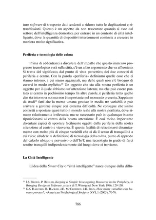 ture software di trasporto dati tendenti a ridurre tutte le duplicazioni e ritrasmissioni. Questo è un aspetto da non trascurare quando si esce dal
settore dell’intelligenza domestica per entrare in un contesto di città intelligente, dove la quantità di dispositivi interconnessi comincia a crescere in
maniera molto significativa.

Periferia e tecnologia delle calma
Prima di addentrarci a discutere dell’impatto che questo immenso progresso tecnologico avrà sulla città, c’è un altro argomento che va affrontato.
Si tratta del significato, dal punto di vista percettivo, dei due concetti di
periferia e centro. Con la parola «periferia» definiamo quelle cose che ci
stanno intorno, a cui siamo agganciati, ma delle quali non c’è bisogno di
curarsi in modo esplicito.18 Un oggetto che sta alla nostra periferia è un
oggetto per il quale abbiamo un’attenzione latente, ma che può essere portato al centro in pochissimo tempo. In altre parole, è periferia tutto quello
che sta intorno a noi ma non è importante nel momento presente. Sappiamo
da studi19 fatti che la mente umana gestisce in media tre variabili, e può
arrivare a gestirne cinque con estrema difficoltà. Ne consegue che siamo
costretti a spostare quasi tutto il mondo reale alla nostra periferia, dove rimane relativamente irrilevante, ma se necessario può in qualunque istante
riposizionarsi al centro della nostra attenzione. È così molto importante
diventare capaci di spostare facilmente oggetti dalla periferia della nostra
attenzione al centro e viceversa. È questa facilità di relazionarsi dinamicamente con molto più di cinque variabili che ci dà il senso di tranquillità a
cui vuole alludere la definizione di tecnologia della calma, punto di approdo
del calcolo ubiquo e pervasivo o dell’IoT, una tecnologia in grado di farci
sentire tranquilli indipendentemente dal luogo dove ci troviamo.

La Città Intelligente
L’idea della Smart City o “città intelligente” nasce dunque dalla diffu-

	J.S. Brown, P. Duguid, Keeping It Simple: Investigating Resources in the Periphery, in
Bringing Design to Software, a cura di T. Winograd, New York 1996, 129-150.
19
	 G.S. Halford, R. Backer, J.E. McCredden, J.D. Bain, How many variables can humans process?, «American Psychological Society» XVI, 1 (2005), 70-76.
18

786

 