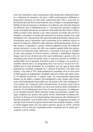sione dei calcolatori, come conseguenza della progressiva miniaturizzazione e riduzione di consumo e di costi, e dalla contemporanea diffusione e
progressiva riduzione di costo delle connessioni dati a filo o senza filo. La
pervasività dei calcolatori interconnessi, che si traduce in una grande disponibilità di dati, fa emergere il desiderio di realizzare una città più integrata
ed efficiente dove l’amministrazione e i vari operatori possono compiere
scelte strategiche più mirate, in funzione dell’analisi dei dati storici o disponibili in tempo reale. Questo a sua volta consente di fornire più servizi ai
cittadini e di guidare in modo più armonioso la crescita urbana. Una città
intelligente che vada incontro alle necessità della popolazione urbana deve
sicuramente porre l’attenzione sulla costruzione di un ambiente sicuro, su
sistemi di trasporto efficienti, sulla riduzione dell’inquinamento. Va da sé
che riuscire a rispondere a queste richieste significa creare un ambiente
urbano attraente e vivace, che offre una migliore qualità della vita attirando nuovi investimenti anche dall’estero, e ponendo le basi per lo sviluppo
di una vasta gamma di attività sportive, culturali e immobiliari. Almeno
cinque sono le aree di intervento che vanno indirizzate e gestite, e dove la
tecnologia può essere di grande aiuto: la sicurezza urbana, la mobilità, la
qualità della vita, la gestione di grandi eventi, lo sviluppo e la crescita sostenibile. Questo non è un programma fine a sé stesso, è un percorso ineludibile per le città di domani. Se si considera che già oggi la metà della
popolazione mondiale, composta da 7 miliardi di persone, vive nelle aree
urbane, e che oltre il 70% della popolazione mondiale vivrà in città entro
il 2050, quando la popolazione mondiale supererà in base alle stime attuali i 9 miliardi di persone, si capisce come sia estremamente importante
iniziare fin da subito a rendere più intelligenti le città. Anche solo il fenomeno dell’inurbamento basterebbe per far pensare alle città intelligenti; è
ovvio infatti che l’aumento della concentrazione di persone pone nuove
sfide alla sicurezza del cittadino, tra cui la prevenzione della criminalità, la
gestione e il coordinamento inter-forze in caso di emergenze e la mitigazione di calamità naturali. Molti urbanisti stanno già mettendo a punto strategie complesse per gestire tutti questi servizi, utilizzando in maniera importante le diverse reti di comunicazione interconnesse che monitorano le
funzioni principali: i servizi della città, i trasporti, l’erogazione di acqua ed
energia. I più avanzati tra questi sistemi fanno uso di molti computer, anche
se nella maggior parte dei casi questi operano ancora in settori verticali
separati, ovvero solo per l’amministrazione comunale, per la sanità, per i
trasporti o per le utilities.

787

 