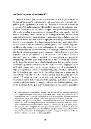Il Cloud Computing e il ruolo dell’ICT
Questo scenario può diventare realizzabile se si è in grado in prima
battuta di “misurare” i vari fenomeni, e gli smart computer ci aiutano proprio in questa operazione. Notiamo tra l’altro che a livello più astratto ciò
è reso possibile dal progressivo ed ineludibile passaggio da un mondo analogico e disconnesso ad un mondo sempre più digitale ed interconnesso,
che rende semplice la misurazione a distanza. Una volta raccolti i dati di
misura dal campo, questi devono essere convogliati tramite la rete ad un
centro di calcolo, dove i dati vengono prima memorizzati ed elaborati e poi
distribuiti. Anche per questa attività il progresso tecnologico ci sta venendo
incontro, permettendoci di utilizzare grosse infrastrutture centrali di calcolo (quelle che in passato si chiamavano mainframe) senza doverle acquistare. Grazie alla spinta verso la virtualizzazione del calcolo e dello storage
con la tecnologia del cloud computing,20 oramai ogni amministrazione, anche la più piccola, può cominciare a rendere più intelligente la sua città
fornendo dati ed informazioni utili on-demand ai suoi cittadini tramite i
dispositivi smart portatili e personali, di cui lo smartphone è un esempio. Se
la tecnologia ha ormai quasi completamente risolto i problemi dell’hardware dei dispositivi, rimane ancora in via di risoluzione l’aspetto software, cioè
quello che riguarda il trattamento dei dati. Per diffondere l’approccio smart
nelle città bisogna infatti anche trovare standard e pratiche condivise fra
tutti i protagonisti di questa evoluzione intelligente, soprattutto nelle prime
fasi di digitalizzazione e raccolta dei dati, al fine di evitare la formazione di
una “Babele digitale” di dati e andare invece nella direzione dei “dati
aperti”.21 È su questo punto che ci soffermeremo, approfondendo ancora
una volta il senso dell’evoluzione delle tecnologie del calcolo, ma questa
volta sotto l’aspetto delle tecnologie abilitanti alla trasformazione da prodotto a servizio. Come per avere l’elettricità non è necessario possedere

	Il cloud computing, in italiano la “nuvola”, non è altro che una naturale evoluzione
del rapporto web-client e web-server, dove ora il server non è più di proprietà ma è
condiviso con tanti altri utenti e dunque non viene acquistato ma pagato a canone in
funzione del suo utilizzo (tempo, transazioni, quantità di memoria, eccetera).
21
	Tratto da Wikipedia: I “dati aperti”, comunemente chiamati con il termine inglese
open data , sono alcune tipologie di dati liberamente accessibili a tutti, privi di brevetti o altre forme di controllo che ne limitino la riproduzione. L’open data si richiama alla più ampia disciplina dell’open government, cioè una dottrina in base alla
quale la pubblica amministrazione dovrebbe essere aperta ai cittadini, tanto in termini di trasparenza quanto di partecipazione diretta al processo decisionale, anche attraverso il ricorso alle nuove tecnologie dell’ICT.
20

789

 
