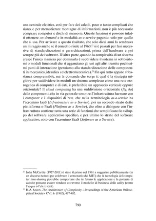 una centrale elettrica, così per fare dei calcoli, poco o tanto complicati che
siano, o per memorizzare montagne di informazioni, non è più necessario
comprare computer e dischi di memoria. Queste funzioni si possono infatti ottenere on-demand e in modalità as-a-service pagando solo per quello
che si usa. Per arrivare a questo risultato, che solo dieci anni fa sembrava
un miraggio anche se il concetto risale al 1960,22 si è passati per fasi successive di standardizzazioni e gerarchizzazioni, prima dell’hardware e poi
sempre più del software. D’altra parte, quando la complessità di un sistema
cresce l’unica maniera per dominarla è suddividere il sistema in sottosistemi o moduli funzionali che si agganciano gli uni agli altri tramite pochissimi punti di interazione (pensiamo alla standardizzazione delle componenti in meccanica, idraulica ed elettromeccanica).23 Fin qui tutto appare abbastanza comprensibile, ma la domanda che sorge è: qual è la strategia migliore per suddividere in moduli un sistema complesso come una rete eterogenea di computer e di dati, è preferibile un approccio verticale oppure
orizzontale? Il cloud computing ha una suddivisione orizzontale (fig. 8a)
delle componenti, che in via generale sono tre: l’infrastruttura harware con
i computer e i dispositivi di rete, che nella terminologia as-a-service ha
l’acronimo IaaS (Infrastructure as a Service), poi un secondo strato detto
piattaforma o PaaS (Platform as a Service), che oltre a dialogare con l’infrastruttura contiene tutta una serie di funzioni che semplificano lo sviluppo del software applicativo specifico, e per ultimo lo strato del software
applicativo, noto con l’acronimo SaaS (Software as a Service).

	 John McCarthy (1927-2011) è stato il primo nel 1961 a suggerire pubblicamente (in
un discorso tenuto per celebrare il centenario del MIT) che la tecnologia del computer time-sharing potrebbe comportare che in futuro le applicazioni e la potenza di
calcolo possano essere vendute attraverso il modello di business delle utility (come
l’acqua o l’elettricità).
23
	H.A. Simon, The Architecture of Complexity, «Proceedings of the American Philosophical Society» CVI, 6. (1962), 467-482.
22

790

 