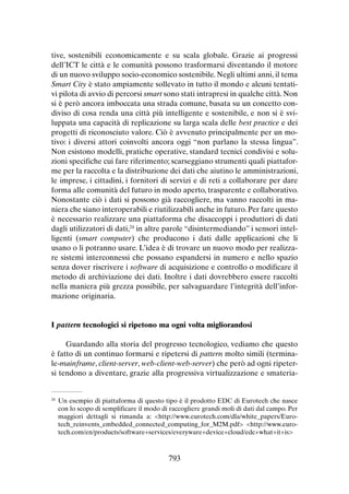 tive, sostenibili economicamente e su scala globale. Grazie ai progressi
dell’ICT le città e le comunità possono trasformarsi diventando il motore
di un nuovo sviluppo socio-economico sostenibile. Negli ultimi anni, il tema
Smart City è stato ampiamente sollevato in tutto il mondo e alcuni tentativi pilota di avvio di percorsi smart sono stati intrapresi in qualche città. Non
si è però ancora imboccata una strada comune, basata su un concetto condiviso di cosa renda una città più intelligente e sostenibile, e non si è sviluppata una capacità di replicazione su larga scala delle best practice e dei
progetti di riconosciuto valore. Ciò è avvenuto principalmente per un motivo: i diversi attori coinvolti ancora oggi “non parlano la stessa lingua”.
Non esistono modelli, pratiche operative, standard tecnici condivisi e soluzioni specifiche cui fare riferimento; scarseggiano strumenti quali piattaforme per la raccolta e la distribuzione dei dati che aiutino le amministrazioni,
le imprese, i cittadini, i fornitori di servizi e di reti a collaborare per dare
forma alle comunità del futuro in modo aperto, trasparente e collaborativo.
Nonostante ciò i dati si possono già raccogliere, ma vanno raccolti in maniera che siano interoperabili e riutilizzabili anche in futuro. Per fare questo
è necessario realizzare una piattaforma che disaccoppi i produttori di dati
dagli utilizzatori di dati,24 in altre parole “disintermediando” i sensori intelligenti (smart computer) che producono i dati dalle applicazioni che li
usano o li potranno usare. L’idea è di trovare un nuovo modo per realizzare sistemi interconnessi che possano espandersi in numero e nello spazio
senza dover riscrivere i software di acquisizione e controllo o modificare il
metodo di archiviazione dei dati. Inoltre i dati dovrebbero essere raccolti
nella maniera più grezza possibile, per salvaguardare l’integrità dell’informazione originaria.

I pattern tecnologici si ripetono ma ogni volta migliorandosi
Guardando alla storia del progresso tecnologico, vediamo che questo
è fatto di un continuo formarsi e ripetersi di pattern molto simili (terminale-mainframe, client-server, web-client-web-server) che però ad ogni ripetersi tendono a diventare, grazie alla progressiva virtualizzazione e smateria-

	 Un esempio di piattaforma di questo tipo è il prodotto EDC di Eurotech che nasce
con lo scopo di semplificare il modo di raccogliere grandi moli di dati dal campo. Per
maggiori dettagli si rimanda a: <http://www.eurotech.com/dla/white_papers/Eurotech_reinvents_embedded_connected_computing_for_M2M.pdf> <http://www.eurotech.com/en/products/software+services/everyware+device+cloud/edc+what+it+is>

24

793

 