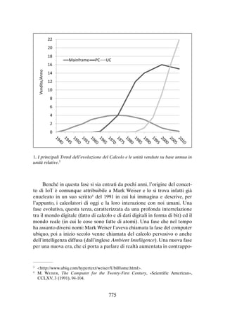 22
20
18
Vendite/Anno

16

Mainframe

PC

UC

14
12
10
8
6
4
2
0

1. I principali Trend dell’evoluzione del Calcolo e le unità vendute su base annua in
unità relative.3

Benché in questa fase si sia entrati da pochi anni, l’origine del concetto di IoT è comunque attribuibile a Mark Weiser e lo si trova infatti già
enucleato in un suo scritto4 del 1991 in cui lui immagina e descrive, per
l’appunto, i calcolatori di oggi e la loro interazione con noi umani. Una
fase evolutiva, questa terza, caratterizzata da una profonda interrelazione
tra il mondo digitale (fatto di calcolo e di dati digitali in forma di bit) ed il
mondo reale (in cui le cose sono fatte di atomi). Una fase che nel tempo
ha assunto diversi nomi: Mark Weiser l’aveva chiamata la fase del computer
ubiquo, poi a inizio secolo venne chiamata del calcolo pervasivo o anche
dell’intelligenza diffusa (dall’inglese Ambient Intelligence). Una nuova fase
per una nuova era, che ci porta a parlare di realtà aumentata in contrappo-

	<http://www.ubiq.com/hypertext/weiser/UbiHome.html>.
	M. Weiser, The Computer for the Twenty-First Century, «Scientific American»,
CCLXV, 3 (1991), 94-104.

3
4

775

 