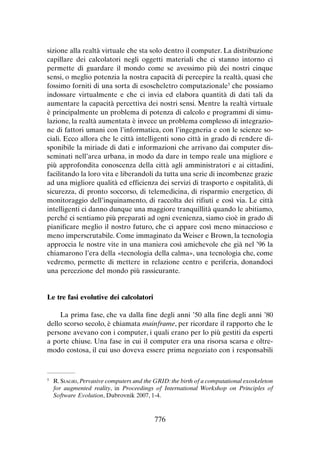 sizione alla realtà virtuale che sta solo dentro il computer. La distribuzione
capillare dei calcolatori negli oggetti materiali che ci stanno intorno ci
permette di guardare il mondo come se avessimo più dei nostri cinque
sensi, o meglio potenzia la nostra capacità di percepire la realtà, quasi che
fossimo forniti di una sorta di esoscheletro computazionale5 che possiamo
indossare virtualmente e che ci invia ed elabora quantità di dati tali da
aumentare la capacità percettiva dei nostri sensi. Mentre la realtà virtuale
è principalmente un problema di potenza di calcolo e programmi di simulazione, la realtà aumentata è invece un problema complesso di integrazione di fattori umani con l’informatica, con l’ingegneria e con le scienze sociali. Ecco allora che le città intelligenti sono città in grado di rendere disponibile la miriade di dati e informazioni che arrivano dai computer disseminati nell’area urbana, in modo da dare in tempo reale una migliore e
più approfondita conoscenza della città agli amministratori e ai cittadini,
facilitando la loro vita e liberandoli da tutta una serie di incombenze grazie
ad una migliore qualità ed efficienza dei servizi di trasporto e ospitalità, di
sicurezza, di pronto soccorso, di telemedicina, di risparmio energetico, di
monitoraggio dell’inquinamento, di raccolta dei rifiuti e così via. Le città
intelligenti ci danno dunque una maggiore tranquillità quando le abitiamo,
perché ci sentiamo più preparati ad ogni evenienza, siamo cioè in grado di
pianificare meglio il nostro futuro, che ci appare così meno minaccioso e
meno imperscrutabile. Come immaginato da Weiser e Brown, la tecnologia
approccia le nostre vite in una maniera così amichevole che già nel ’96 la
chiamarono l’era della «tecnologia della calma», una tecnologia che, come
vedremo, permette di mettere in relazione centro e periferia, donandoci
una percezione del mondo più rassicurante.

Le tre fasi evolutive dei calcolatori
La prima fase, che va dalla fine degli anni ’50 alla fine degli anni ’80
dello scorso secolo, è chiamata mainframe, per ricordare il rapporto che le
persone avevano con i computer, i quali erano per lo più gestiti da esperti
a porte chiuse. Una fase in cui il computer era una risorsa scarsa e oltremodo costosa, il cui uso doveva essere prima negoziato con i responsabili

	R. Siagri, Pervasive computers and the GRID: the birth of a computational exoskeleton
for augmented reality, in Proceedings of International Workshop on Principles of
Software Evolution, Dubrovnik 2007, 1-4.

5

776

 