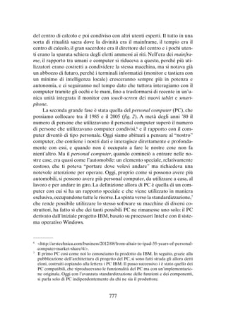 del centro di calcolo e poi condiviso con altri utenti esperti. Il tutto in una
sorta di ritualità sacra dove la divinità era il mainframe, il tempio era il
centro di calcolo, il gran sacerdote era il direttore del centro e i pochi utenti erano la sparuta schiera degli eletti ammessi ai riti. Nell’era dei mainframe, il rapporto tra umani e computer si riduceva a questo, perché più utilizzatori erano costretti a condividere la stessa macchina, ma si notava già
un abbozzo di futuro, perché i terminali informatici (monitor e tastiera con
un minimo di intelligenza locale) cresceranno sempre più in potenza e
autonomia, e ci seguiranno nel tempo dato che tuttora interagiamo con il
computer tramite gli occhi e le mani, fino a trasformarsi di recente in un’unica unità integrata il monitor con touch-screen dei nuovi tablet e smartphone.
La seconda grande fase è stata quella del personal computer (PC), che
possiamo collocare tra il 1985 e il 2005 (fig. 2). A metà degli anni ’80 il
numero di persone che utilizzavano il personal computer superò il numero
di persone che utilizzavano computer condivisi,6 e il rapporto con il computer diventò di tipo personale. Oggi siamo abituati a pensare al “nostro”
computer, che contiene i nostri dati e interagisce direttamente e profondamente con essi, e quando non è occupato a fare le nostre cose non fa
nient’altro. Ma il personal computer, quando cominciò a entrare nelle nostre case, era quasi come l’automobile: un elemento speciale, relativamente
costoso, che ti poteva “portare dove volevi andare” ma richiedeva una
notevole attenzione per operare. Oggi, proprio come si possono avere più
automobili, si possono avere più personal computer, da utilizzare a casa, al
lavoro e per andare in giro. La definizione allora di PC è quella di un computer con cui si ha un rapporto speciale e che viene utilizzato in maniera
esclusiva, occupandone tutte le risorse. La spinta verso la standardizzazione,7
che rende possibile utilizzare lo stesso software su macchine di diversi costruttori, ha fatto sì che dei tanti possibili PC ne rimanesse uno solo: il PC
derivato dall’iniziale progetto IBM, basato su processori Intel e con il sistema operativo Windows.

	<http://arstechnica.com/business/2012/08/from-altair-to-ipad-35-years-of-personalcomputer-market-share/4/>.
7
	 Il primo PC cosi come noi lo conosciamo fu prodotto da IBM. In seguito, grazie alla
pubblicazione dell’architettura di progetto del PC, si sono fatti strada gli allora detti
cloni, costruiti copiando alla lettera i PC IBM. Il passo successivo i è stato quello dei
PC compatibili, che riproducevano le funzionalità del PC ma con un’implementazione originale. Oggi con l’avanzata standardizzazione delle funzioni e dei componenti,
si parla solo di PC indipendentemente da chi ne sia il produttore.
6

777

 