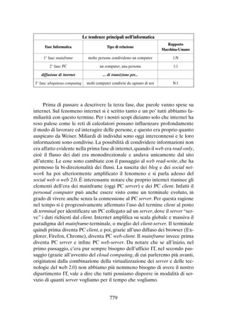 Le tendenze principali nell’informatica
Fase Informatica

Tipo di relazione

Rapporto
Macchina-Umano

1° fase: mainframe

molte persone condividono un computer

1:N

2° fase: PC

un computer, una persona

1:1

diffusione di internet

... di transizione per...

3° fase: ubiquitous computing

molti computer condivisi da ognuno di noi

N:1

Prima di passare a descrivere la terza fase, due parole vanno spese su
internet. Sul fenomeno internet si è scritto tanto e un po’ tutti abbiamo familiarità con questo termine. Per i nostri scopi diciamo solo che internet ha
reso palese come le reti di calcolatori possano influenzare profondamente
il modo di lavorare ed interagire delle persone, e questo era proprio quanto
auspicato da Weiser. Miliardi di individui sono oggi interconnessi e le loro
informazioni sono condivise. La possibilità di condividere informazioni non
era affatto evidente nella prima fase di internet, quando il web era read-only,
cioè il flusso dei dati era monodirezionale e andava unicamente dal sito
all’utente. Le cose sono cambiate con il passaggio al web read-write, che ha
permesso la bi-direzionalità dei flussi. La nascita dei blog e dei social network ha poi ulteriormente amplificato il fenomeno e si parla adesso del
social web o web 2.0. È interessante notare che proprio internet riunisce gli
elementi dell’era dei mainframe (oggi PC server) e dei PC client. Infatti il
personal computer può anche essere visto come un terminale evoluto, in
grado di vivere anche senza la connessione al PC server. Per questa ragione
nel tempo si è progressivamente affermato l’uso del termine client al posto
di terminal per identificare un PC collegato ad un server, dove il server “serve” i dati richiesti dal client. Internet amplifica su scala globale e massiva il
paradigma del mainframe-terminale, o meglio del client-server. Il terminale
quindi prima diventa PC client, e poi, grazie all’uso diffuso dei browser (Explorer, Firefox, Chrome), diventa PC web-client. Il mainframe invece prima
diventa PC server e infine PC web-server. Da notare che se all’inizio, nel
primo passaggio, c’era pur sempre bisogno dell’ufficio IT, nel secondo passaggio (grazie all’avvento del cloud computing, di cui parleremo più avanti,
originatosi dalla combinazione della virtualizzazione dei server e delle tecnologie del web 2.0) non abbiamo più nemmeno bisogno di avere il nostro
dipartimento IT, vale a dire che tutti possiamo disporre in modalità di servizio di quanti server vogliamo per il tempo che vogliamo.

779

 
