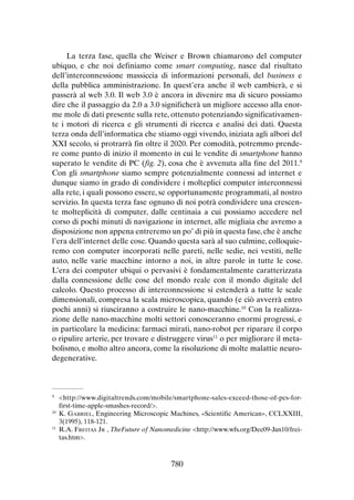 La terza fase, quella che Weiser e Brown chiamarono del computer
ubiquo, e che noi definiamo come smart computing, nasce dal risultato
dell’interconnessione massiccia di informazioni personali, del business e
della pubblica amministrazione. In quest’era anche il web cambierà, e si
passerà al web 3.0. Il web 3.0 è ancora in divenire ma di sicuro possiamo
dire che il passaggio da 2.0 a 3.0 significherà un migliore accesso alla enorme mole di dati presente sulla rete, ottenuto potenziando significativamente i motori di ricerca e gli strumenti di ricerca e analisi dei dati. Questa
terza onda dell’informatica che stiamo oggi vivendo, iniziata agli albori del
XXI secolo, si protrarrà fin oltre il 2020. Per comodità, potremmo prendere come punto di inizio il momento in cui le vendite di smartphone hanno
superato le vendite di PC (fig. 2), cosa che è avvenuta alla fine del 2011.9
Con gli smartphone siamo sempre potenzialmente connessi ad internet e
dunque siamo in grado di condividere i molteplici computer interconnessi
alla rete, i quali possono essere, se opportunamente programmati, al nostro
servizio. In questa terza fase ognuno di noi potrà condividere una crescente molteplicità di computer, dalle centinaia a cui possiamo accedere nel
corso di pochi minuti di navigazione in internet, alle migliaia che avremo a
disposizione non appena entreremo un po’ di più in questa fase, che è anche
l’era dell’internet delle cose. Quando questa sarà al suo culmine, colloquieremo con computer incorporati nelle pareti, nelle sedie, nei vestiti, nelle
auto, nelle varie macchine intorno a noi, in altre parole in tutte le cose.
L’era dei computer ubiqui o pervasivi è fondamentalmente caratterizzata
dalla connessione delle cose del mondo reale con il mondo digitale del
calcolo. Questo processo di interconnessione si estenderà a tutte le scale
dimensionali, compresa la scala microscopica, quando (e ciò avverrà entro
pochi anni) si riusciranno a costruire le nano-macchine.10 Con la realizzazione delle nano-macchine molti settori conosceranno enormi progressi, e
in particolare la medicina: farmaci mirati, nano-robot per riparare il corpo
o ripulire arterie, per trovare e distruggere virus11 o per migliorare il metabolismo, e molto altro ancora, come la risoluzione di molte malattie neurodegenerative.

	<http://www.digitaltrends.com/mobile/smartphone-sales-exceed-those-of-pcs-forfirst-time-apple-smashes-record/>.
10
	K. Gabriel, Engineering Microscopic Machines, «Scientific American», CCLXXIII,
3(1995), 118-121.
11
	 R.A. Freitas Jr , TheFuture of Nanomedicine <http://www.wfs.org/Dec09-Jan10/freitas.htm>.
9

780

 