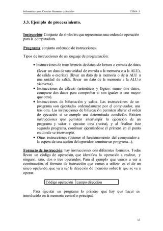 Informática para Ciencias Humanas y Sociales TEMA 3
12
3.3. Ejemplo de procesamiento.
Instrucción:Conjunto de símbolos querepresentan una orden de operación
para la computadora.
Programa:conjunto ordenado de instrucciones.
Tipos de instrucciones de un lenguaje de programación:
• Instrucciones de transferencia de datos:de lectura o entrada de datos
(llevar un dato de una unidad de entrada a la memoria o a la ALU),
de salida o escritura (llevar un dato de la memoria o de la ALU a
una unidad de salida, llevar un dato de la memoria a la ALU o
viceversa).
• Instrucciones de cálculo (aritmético y lógico: sumar dos datos,
comparar dos datos para comprobar si son iguales o uno mayor
que otro).
• Instrucciones de bifurcación y saltos. Las instrucciones de un
programa son ejecutadas ordenadamente por el computador, una
tras otra. Las instrucciones de bifurcación permiten alterar el orden
de ejecución si se cumple una determinada condición. Existen
instrucciones que permiten interrumpir la ejecución de un
programa y saltar a ejecutar otro (rutina), y al finalizar éste
segundo programa, continuar ejecutándose el primero en el punto
en donde se interrumpió.
• Otras instrucciones (detener el funcionamiento del computador a
la espera de una acción del operador, terminar un programa...).
Formato de instrucción: hay instrucciones con diferentes formatos. Todas
llevan un código de operación, que identifica la operación a realizar, y
ninguno, uno, dos o tres operandos. Para el ejemplo que vamos a ver a
continuación, el formato de instrucción que vamos a utilizar es el de un
único operando, que va a ser la dirección de memoria sobre la que se va a
operar.
Código operación campo dirección
Para ejecutar un programa lo primero que hay que hacer es
introducirlo en la memoria central o principal.
 