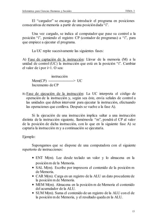 Informática para Ciencias Humanas y Sociales TEMA 3
13
El “cargador” se encarga de introducir el programa en posiciones
consecutivas de memoria a partir de una posicióndada “i”.
Una vez cargado, se indica al computador que pase su control a la
posición “i”, poniendo el registro CP (contador de programas) a “i”, para
que empiece a ejecutar el programa.
La UC repite sucesivamente las siguientes fases:
A) Fase de captación de la instrucción: Llevar de la memoria (M) a la
unidad de control (UC) la instrucción que está en la posición “i”. Cambiar
el valor de i por i+1. O sea:
instrucción
Mem(CP) ---------------------> UC
Incremento de CP
B) Fase de ejecución de la instrucción: La UC interpreta el código de
operación de la instrucción y, según sea éste, envía señales de control a
las unidades que deben intervenir para ejecutar la instrucción, efectuando
las operaciones que conlleva. Después se vuelve a la fase A).
Si la ejecución de una instrucción implica saltar a una instrucción
distinta de la instrucción siguiente, llamémosla “m”, pondrá el CP al valor
de la posición de dicha instrucción, con lo que en la siguiente fase A) se
captaría la instrucción m y a continuación se ejecutaría.
Ejemplo:
Supongamos que se dispone de una computadora con el siguiente
repertorio de instrucciones:
• ENT M(m). Lee desde teclado un valor y lo almacena en la
posiciónm de la Memoria.
• SAL M(m). Escribe por impresora el contenido de la posición m
de Memoria.
• CAR M(m). Carga en un registro de la ALU un dato procedentede
la posición m de Memoria.
• MEM M(m). Almacena en la posición m de Memoria el contenido
del acumulador de la ALU.
• SUM M(m). Suma el contenido de un registro de la ALU con el de
la posición m de Memoria, y el resultado queda en la ALU.
 